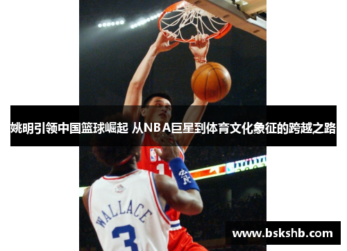 姚明引领中国篮球崛起 从NBA巨星到体育文化象征的跨越之路